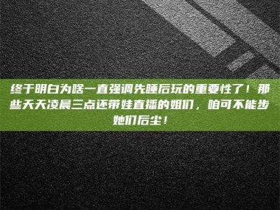 台湾终于明白为啥一直强调先睡后玩的重要性了！那些天天凌晨三点还带娃直播的姐们，咱可不能步她们后尘！